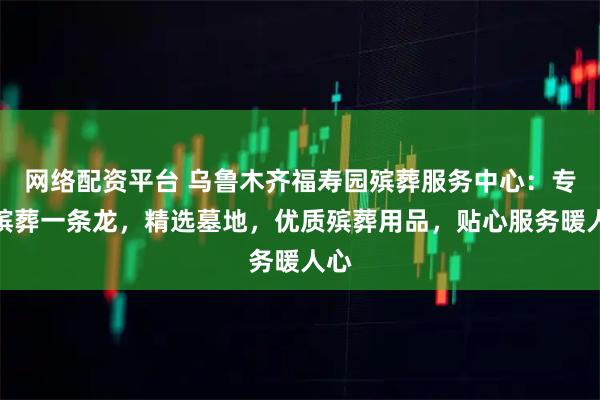 网络配资平台 乌鲁木齐福寿园殡葬服务中心：专业殡葬一条龙，精选墓地，优质殡葬用品，贴心服务暖人心
