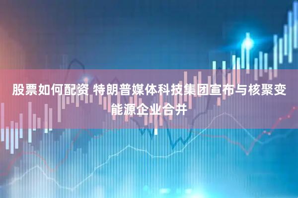 股票如何配资 特朗普媒体科技集团宣布与核聚变能源企业合并