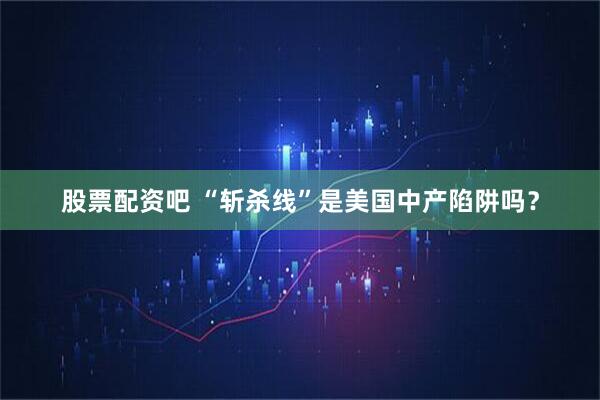 股票配资吧 “斩杀线”是美国中产陷阱吗？