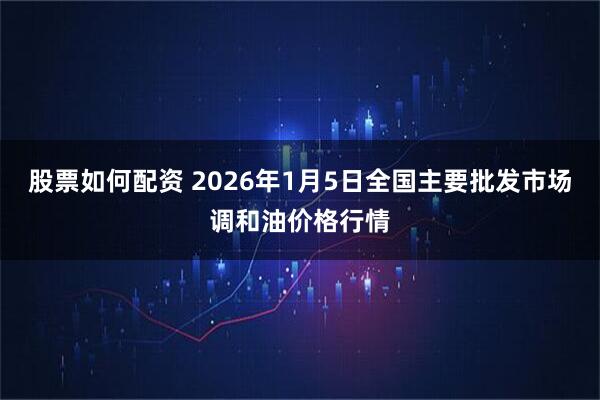 股票如何配资 2026年1月5日全国主要批发市场调和油价格行情
