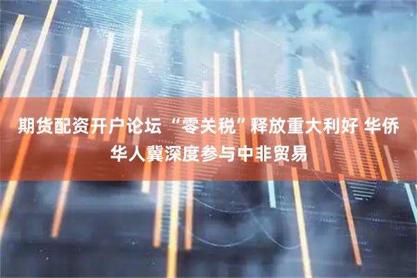 期货配资开户论坛 “零关税”释放重大利好 华侨华人冀深度参与中非贸易