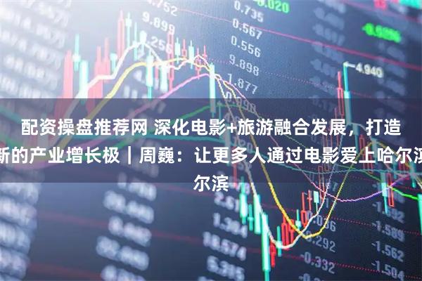 配资操盘推荐网 深化电影+旅游融合发展，打造新的产业增长极｜周巍：让更多人通过电影爱上哈尔滨