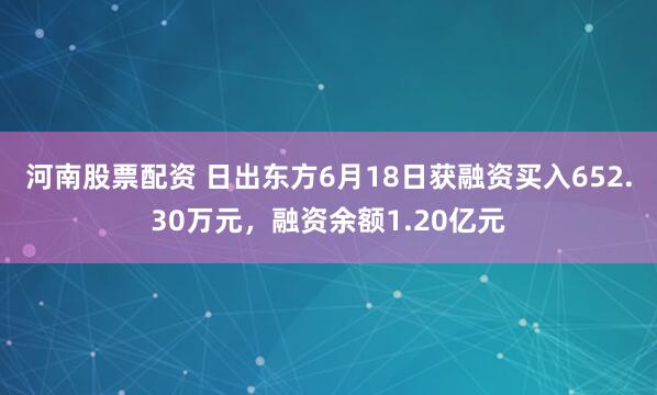 河南股票配资 日出东方6月18日获融资买入652.30万元，融资余额1.20亿元